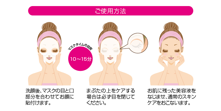 ご使用方法 洗顔後、マスクの目と口部分を合わせてお顔に貼付けます。 まぶたの上をケアする場合は必ず目を閉じてください。 お肌に残った美容液をなじませ、通常のスキンケアをおこないます。